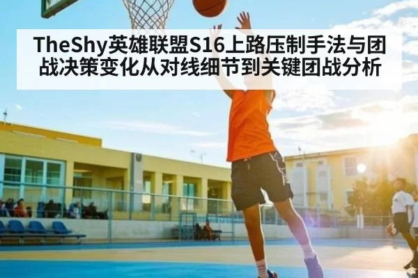 TheShy英雄联盟S16上路压制手法与团战决策变化从对线细节到关键团战分析
