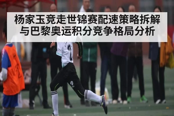 杨家玉竞走世锦赛配速策略拆解与巴黎奥运积分竞争格局分析