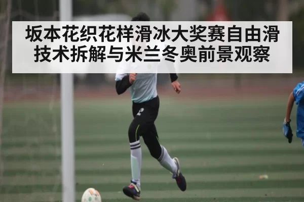 坂本花织花样滑冰大奖赛自由滑技术拆解与米兰冬奥前景观察